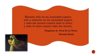 Mirarte solo en mi ansiedad espero,
solo a mirarte en mi ansiedad aspiro,
y más me muero cuanto más te miro,
y más te miro cuanto más me muero.
Fragmento de Novia De La Tierra
Salvador Rueda
 