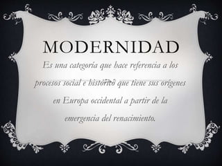 MODERNIDAD
Es una categoría que hace referencia a los
procesos social e histórico que tiene sus orígenes
en Europa occidental a partir de la
emergencia del renacimiento.
 
