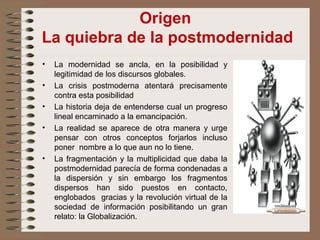 Origen
La quiebra de la postmodernidad
• La modernidad se ancla, en la posibilidad y
legitimidad de los discursos globales.
• La crisis postmoderna atentará precisamente
contra esta posibilidad
• La historia deja de entenderse cual un progreso
lineal encaminado a la emancipación.
• La realidad se aparece de otra manera y urge
pensar con otros conceptos forjarlos incluso
poner nombre a lo que aun no lo tiene.
• La fragmentación y la multiplicidad que daba la
postmodernidad parecía de forma condenadas a
la dispersión y sin embargo los fragmentos
dispersos han sido puestos en contacto,
englobados gracias y la revolución virtual de la
sociedad de información posibilitando un gran
relato: la Globalización.
 