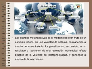 • Las grandes metanarrativas de la modernidad eran fruto de un
esfuerzo teórico, de una voluntad de sistema, permanecían al
ámbito del conocimiento. La globalización, en cambio, es un
resultado a posteriori de una revolución tecnológica, efecto
practico de la voluntad de interconectividad, y pertenece al
ámbito de la información.
 