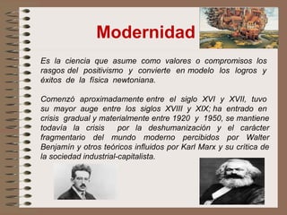Modernidad
Es la ciencia que asume como valores o compromisos los
rasgos del positivismo y convierte en modelo los logros y
éxitos de la física newtoniana.
Comenzó aproximadamente entre el siglo XVI y XVII, tuvo
su mayor auge entre los siglos XVIII y XIX; ha entrado en
crisis gradual y materialmente entre 1920 y 1950, se mantiene
todavía la crisis por la deshumanización y el carácter
fragmentario del mundo moderno percibidos por Walter
Benjamín y otros teóricos influidos por Karl Marx y su crítica de
la sociedad industrial-capitalista.
 