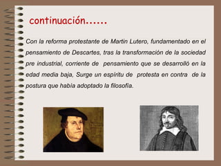 Con la reforma protestante de Martin Lutero, fundamentado en el
pensamiento de Descartes, tras la transformación de la sociedad
pre industrial, corriente de pensamiento que se desarrolló en la
edad media baja, Surge un espíritu de protesta en contra de la
postura que había adoptado la filosofía.
continuación……
 