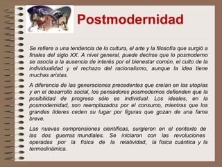 Postmodernidad
Se refiere a una tendencia de la cultura, el arte y la filosofía que surgió a
finales del siglo XX. A nivel general, puede decirse que lo posmoderno
se asocia a la ausencia de interés por el bienestar común, el culto de la
individualidad y el rechazo del racionalismo, aunque la idea tiene
muchas aristas.
A diferencia de las generaciones precedentes que creían en las utopías
y en el desarrollo social, los pensadores posmodernos defienden que la
posibilidad de progreso sólo es individual. Los ideales, en la
posmodernidad, son reemplazados por el consumo, mientras que los
grandes líderes ceden su lugar por figuras que gozan de una fama
breve.
Las nuevas comprensiones científicas, surgieron en el contexto de
las dos guerras mundiales. Se iniciaron con las revoluciones
operadas por la física de la relatividad, la física cuántica y la
termodinámica.
 
