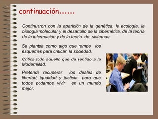 continuación……
Se plantea como algo que rompe los
esquemas para criticar la sociedad.
Critica todo aquello que da sentido a la
Modernidad.
Pretende recuperar los ideales de
libertad, igualdad y justicia para que
todos podamos vivir en un mundo
mejor.
Continuaron con la aparición de la genética, la ecología, la
biología molecular y el desarrollo de la cibernética, de la teoría
de la información y de la teoría de sistemas.
 