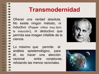 Transmodernidad
Ofrecer una verdad absoluta.
No existe ningún método, ni
inductivo (Popper critica muy duro
la inducción), ni deductivo que
permita esa imagen infalible de la
ciencia.
Lo máximo que permite el
análisis epistemológico, para
él, es hacer una elección
racional entre conjeturas,
refutando las menos racionales.
 
