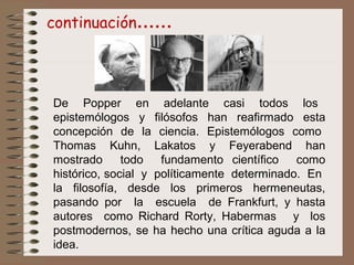 De Popper en adelante casi todos los
epistemólogos y filósofos han reafirmado esta
concepción de la ciencia. Epistemólogos como
Thomas Kuhn, Lakatos y Feyerabend han
mostrado todo fundamento científico como
histórico, social y políticamente determinado. En
la filosofía, desde los primeros hermeneutas,
pasando por la escuela de Frankfurt, y hasta
autores como Richard Rorty, Habermas y los
postmodernos, se ha hecho una crítica aguda a la
idea.
continuación……
 