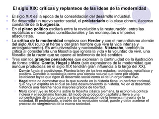 El siglo XIX: críticas y replanteos de las ideas de la modernidad El siglo XIX es la época de la consolidación del desarrollo industrial.  Se desarrolla un nuevo sector social, el  proletariado  o la clase obrera. Ascenso constante de la  burguesía . En el  plano político  oscilará entre la revolución y la restauración, entre las repúblicas o monarquías constitucionales y las monarquías o imperios absolutistas. La  crítica de la modernidad  empieza con  Herder  y con el romanticismo alemán del siglo XIX (culto al héroe y del gran hombre que vive la vida intensa y arriesgadamente). Es antiuniveralista y nacionalista.  Nietzsche , también la critica al considerarla una filosofía que ignora la vida y la voluntad de vivir, una filosofía de la razón que se opone al testimonio de los sentidos. Tres son los  grandes pensadores  que expresan la continuidad de la ilustración de forma crítica:  Comte ,  Hegel  y  Marx  (son expresiones de la modernidad que aunque producidas en el siglo XIX tendrán gran influencia a lo largo del XX). Comte  funda el positivismo. Plantea la ley de los tres estados: teológico, metafísico y positivo. Concibe la sociología como una ciencia natural que tiene por objeto establecer leyes que rigen el desarrollo social como el de un organismo vivo. Hegel  trata de demostrar que lo que sucede en la historia tiene un carácter racional, que hay un espíritu en el cual se está desenvolviendo la historia. Ve en el desarrollo histórico una marcha hacia mayores grados de libertad. Marx  construye su filosofía sobre la filosofía clásica alemana, la economía política inglesa y el socialismo francés. El modo de producción capitalista lleva a una concentración de la burguesía y a la proletarización de la inmensa mayoría de la sociedad. El proletariado, a través de la revolución social, puede y debe acelerar el proceso de surgimiento de la nueva sociedad. 