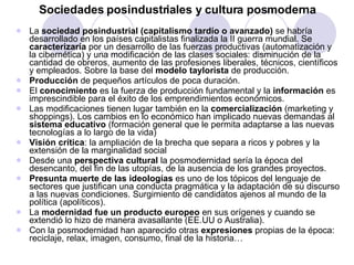 Sociedades posindustriales y cultura posmoderna La  sociedad posindustrial (capitalismo tardío o avanzado)  se habría desarrollado en los países capitalistas finalizada la II guerra mundial. Se  caracterizaría  por un desarrollo de las fuerzas productivas (automatización y la cibernética) y una modificación de las clases sociales: disminución de la cantidad de obreros, aumento de las profesiones liberales, técnicos, científicos y empleados. Sobre la base del  modelo taylorista  de producción. Producción  de pequeños artículos de poca duración.  El  conocimiento  es la fuerza de producción fundamental y la  información  es imprescindible para el éxito de los emprendimientos económicos. Las modificaciones tienen lugar también en la  comercialización  (marketing y shoppings). Los cambios en lo económico han implicado nuevas demandas al  sistema educativo  (formación general que le permita adaptarse a las nuevas tecnologías a lo largo de la vida)  Visión crítica : la ampliación de la brecha que separa a ricos y pobres y la extensión de la marginalidad social Desde una  perspectiva cultural  la posmodernidad sería la época del desencanto, del fin de las utopías, de la ausencia de los grandes proyectos. Presunta muerte de las ideologías  es uno de los tópicos del lenguaje de sectores que justifican una conducta pragmática y la adaptación de su discurso a las nuevas condiciones. Surgimiento de candidatos ajenos al mundo de la política (apolíticos). La  modernidad fue un producto europeo  en sus orígenes y cuando se extendió lo hizo de manera avasallante (EE.UU o Australia). Con la posmodernidad han aparecido otras  expresiones  propias de la época: reciclaje, relax, imagen, consumo, final de la historia… 