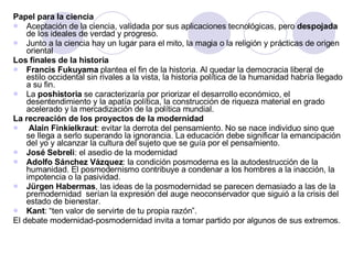 Papel para la ciencia Aceptación de la ciencia, validada por sus aplicaciones tecnológicas, pero  despojada  de los ideales de verdad y progreso. Junto a la ciencia hay un lugar para el mito, la magia o la religión y prácticas de origen oriental Los finales de la historia Francis Fukuyama  plantea el fin de la historia. Al quedar la democracia liberal de estilo occidental sin rivales a la vista, la historia política de la humanidad habría llegado a su fin. La  poshistoria  se caracterizaría por priorizar el desarrollo económico, el desentendimiento y la apatía política, la construcción de riqueza material en grado acelerado y la mercadización de la política mundial. La recreación de los proyectos de la modernidad Alain Finkielkraut : evitar la derrota del pensamiento. No se nace individuo sino que se llega a serlo superando la ignorancia. La educación debe significar la emancipación del yo y alcanzar la cultura del sujeto que se guía por el pensamiento. José Sebreli : el asedio de la modernidad Adolfo Sánchez Vázquez : la condición posmoderna es la autodestrucción de la humanidad. El posmodernismo contribuye a condenar a los hombres a la inacción, la impotencia o la pasividad. Jürgen Habermas , las ideas de la posmodernidad se parecen demasiado a las de la premodernidad  serían la expresión del auge neoconservador que siguió a la crisis del estado de bienestar. Kant : “ten valor de servirte de tu propia razón”. El debate modernidad-posmodernidad invita a tomar partido por algunos de sus extremos. 