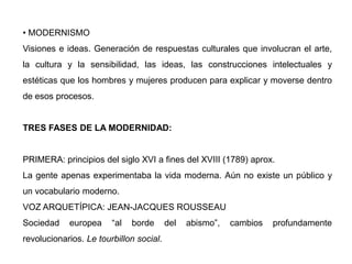 • MODERNISMO
Visiones e ideas. Generación de respuestas culturales que involucran el arte,
la cultura y la sensibilidad, las ideas, las construcciones intelectuales y
estéticas que los hombres y mujeres producen para explicar y moverse dentro
de esos procesos.
TRES FASES DE LA MODERNIDAD:
PRIMERA: principios del siglo XVI a fines del XVIII (1789) aprox.
La gente apenas experimentaba la vida moderna. Aún no existe un público y
un vocabulario moderno.
VOZ ARQUETÍPICA: JEAN-JACQUES ROUSSEAU
Sociedad europea “al borde del abismo”, cambios profundamente
revolucionarios. Le tourbillon social.
 