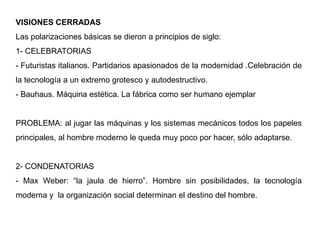 VISIONES CERRADAS
Las polarizaciones básicas se dieron a principios de siglo:
1- CELEBRATORIAS
- Futuristas italianos. Partidarios apasionados de la modernidad .Celebración de
la tecnología a un extremo grotesco y autodestructivo.
- Bauhaus. Máquina estética. La fábrica como ser humano ejemplar
PROBLEMA: al jugar las máquinas y los sistemas mecánicos todos los papeles
principales, al hombre moderno le queda muy poco por hacer, sólo adaptarse.
2- CONDENATORIAS
- Max Weber: “la jaula de hierro”. Hombre sin posibilidades, la tecnología
moderna y la organización social determinan el destino del hombre.
 