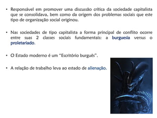 •Responsável em promover uma discussão crítica da sociedade capitalista que se consolidava, bem como da origem dos problemas sociais que este tipo de organização social originou. 
•Nas sociedades de tipo capitalista a forma principal de conflito ocorre entre suas 2 classes sociais fundamentais: a burguesia versus o proletariado. 
•O Estado moderno é um “Escritório burguês”. 
•A relação de trabalho leva ao estado de alienação.  