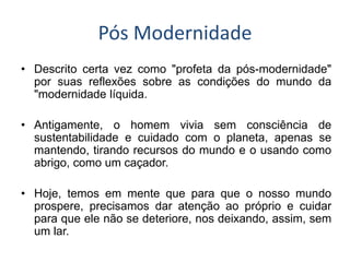 Pós Modernidade 
•Descrito certa vez como "profeta da pós-modernidade" por suas reflexões sobre as condições do mundo da "modernidade líquida. 
•Antigamente, o homem vivia sem consciência de sustentabilidade e cuidado com o planeta, apenas se mantendo, tirando recursos do mundo e o usando como abrigo, como um caçador. 
•Hoje, temos em mente que para que o nosso mundo prospere, precisamos dar atenção ao próprio e cuidar para que ele não se deteriore, nos deixando, assim, sem um lar.  