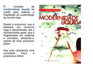 Modernidade Líquida 
O conceito de modernidade líquida foi criado para explicar a fragilidade da sustentação do mundo hoje. 
Desde a economia, que é baseada em consumo cego e desenfreado, até o conhecimento geral, que é fragmentado em matérias e conceitos, deixando-o, apesar de mais acessível, pobre. 
Isso tudo caracteriza uma sociedade fraca e propensa a falhar. 
 