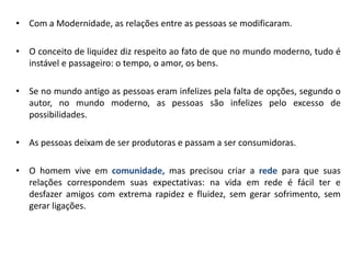 •Com a Modernidade, as relações entre as pessoas se modificaram. 
•O conceito de liquidez diz respeito ao fato de que no mundo moderno, tudo é instável e passageiro: o tempo, o amor, os bens. 
•Se no mundo antigo as pessoas eram infelizes pela falta de opções, segundo o autor, no mundo moderno, as pessoas são infelizes pelo excesso de possibilidades. 
•As pessoas deixam de ser produtoras e passam a ser consumidoras. 
•O homem vive em comunidade, mas precisou criar a rede para que suas relações correspondem suas expectativas: na vida em rede é fácil ter e desfazer amigos com extrema rapidez e fluidez, sem gerar sofrimento, sem gerar ligações.  