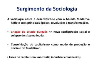 Surgimento da Sociologia 
A Sociologia nasce e desenvolve-se com o Mundo Moderno. Reflete suas principais épocas, revoluções e transformações. 
•Criação do Estado Burguês => nova configuração social e colapso do sistema feudal. 
•Consolidação do capitalismo como modo de produção e declínio do feudalismo. 
( Fases do capitalismo: mercantil, industrial e financeiro)  