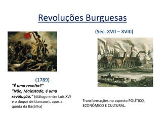 Revoluções Burguesas 
(1789) "É uma revolta?" "Não, Majestade, é uma revolução." (diálogo entre Luis XVI e o duque de Liancourt, após a queda da Bastilha) 
(Séc. XVII – XVIII) 
Transformações no aspecto POLÍTICO, ECONÔMICO E CULTURAL.  