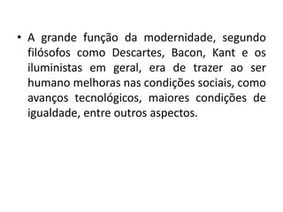 •A grande função da modernidade, segundo filósofos como Descartes, Bacon, Kant e os iluministas em geral, era de trazer ao ser humano melhoras nas condições sociais, como avanços tecnológicos, maiores condições de igualdade, entre outros aspectos.  