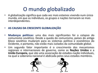 O mundo globalizado 
•A globalização significa que cada vez mais estamos vivendo num único mundo, em que os indivíduos, os grupos e nações tornaram-se mais interdependentes. 
•AS CAUSAS DA CRESCENTE GLOBALIZAÇÃO 
•Mudanças políticas: uma das mais significantes foi o colapso do comunismo soviético. Desde a queda do comunismo, países do antigo bloco soviético mudaram para os sistemas político e econômico do Ocidente, e portanto, não estão mais isolados da comunidade global. 
•Um segundo fator importante é o crescimento dos mecanismos regionais e internacionais de governo, como as Nações Unidas e a União Europeia, que são uma associação de estados-nação individuais, na qual a soberania nacional é abdicada pelos seus estados membros.  
