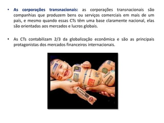 •As corporações transnacionais: as corporações transnacionais são companhias que produzem bens ou serviços comerciais em mais de um país, e mesmo quando essas CTs têm uma base claramente nacional, elas são orientadas aos mercados e lucros globais. 
•As CTs contabilizam 2/3 da globalização econômica e são as principais protagonistas dos mercados financeiros internacionais.  
