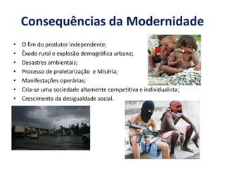 Consequências da Modernidade 
•O fim do produtor independente; 
•Êxodo rural e explosão demográfica urbana; 
•Desastres ambientais; 
•Processo de proletarização e Miséria; 
•Manifestações operárias; 
•Cria-se uma sociedade altamente competitiva e individualista; 
•Crescimento da desigualdade social.  