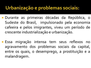  Durante as primeiras décadas da República, o
Sudeste do Brasil, impulsionado pela economia
cafeeira e pelos imigrantes, viveu um período de
crescente industrialização e urbanização.
 Essa migração intensa tem seus reflexos no
agravamento dos problemas sociais da capital,
entre os quais, o desemprego, a prostituição e a
malandragem.
 