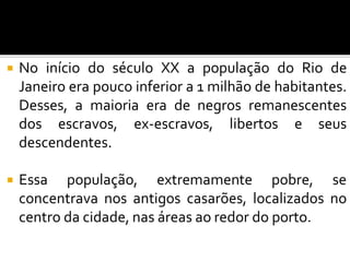  No início do século XX a população do Rio de
Janeiro era pouco inferior a 1 milhão de habitantes.
Desses, a maioria era de negros remanescentes
dos escravos, ex-escravos, libertos e seus
descendentes.
 Essa população, extremamente pobre, se
concentrava nos antigos casarões, localizados no
centro da cidade, nas áreas ao redor do porto.
 