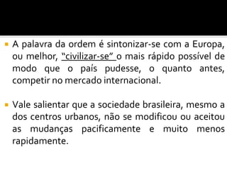  A palavra da ordem é sintonizar-se com a Europa,
ou melhor, “civilizar-se” o mais rápido possível de
modo que o país pudesse, o quanto antes,
competir no mercado internacional.
 Vale salientar que a sociedade brasileira, mesmo a
dos centros urbanos, não se modificou ou aceitou
as mudanças pacificamente e muito menos
rapidamente.
 