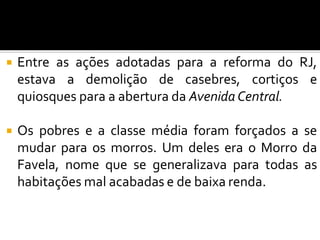  Entre as ações adotadas para a reforma do RJ,
estava a demolição de casebres, cortiços e
quiosques para a abertura da Avenida Central.
 Os pobres e a classe média foram forçados a se
mudar para os morros. Um deles era o Morro da
Favela, nome que se generalizava para todas as
habitações mal acabadas e de baixa renda.
 