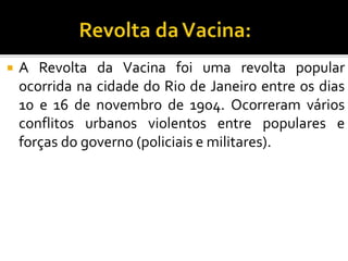  A Revolta da Vacina foi uma revolta popular
ocorrida na cidade do Rio de Janeiro entre os dias
10 e 16 de novembro de 1904. Ocorreram vários
conflitos urbanos violentos entre populares e
forças do governo (policiais e militares).
 