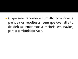  O governo reprimiu o tumulto com rigor e
prendeu os revoltosos, sem qualquer direito
de defesa: embarcou a maioria em navios,
para o território do Acre.
 