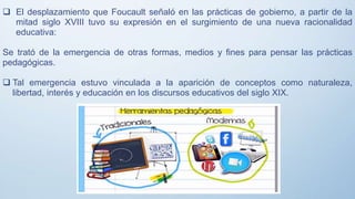  El desplazamiento que Foucault señaló en las prácticas de gobierno, a partir de la
mitad siglo XVIII tuvo su expresión en el surgimiento de una nueva racionalidad
educativa:
Se trató de la emergencia de otras formas, medios y fines para pensar las prácticas
pedagógicas.
 Tal emergencia estuvo vinculada a la aparición de conceptos como naturaleza,
libertad, interés y educación en los discursos educativos del siglo XIX.
 