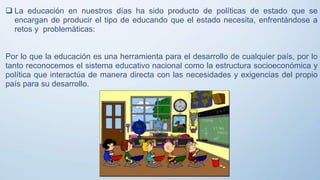  La educación en nuestros días ha sido producto de políticas de estado que se
encargan de producir el tipo de educando que el estado necesita, enfrentándose a
retos y problemáticas:
Por lo que la educación es una herramienta para el desarrollo de cualquier país, por lo
tanto reconocemos el sistema educativo nacional como la estructura socioeconómica y
política que interactúa de manera directa con las necesidades y exigencias del propio
país para su desarrollo.
 