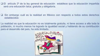  El artículo 3º de la ley general de educación establece que la educación impartida
será una educación laica, gratuita y obligatoria.
 Sin embargo cuál es la realidad en México con respecto a todos estos derechos
establecidos:
La realidad es que la educación no es totalmente gratuita, ni tiene acceso a ella toda la
población, ni mucho menos ha logrado la igualdad social y hablando de su contribución
para el desarrollo del país, ha sido limitado.
 