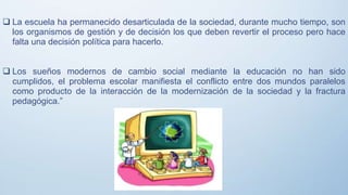  La escuela ha permanecido desarticulada de la sociedad, durante mucho tiempo, son
los organismos de gestión y de decisión los que deben revertir el proceso pero hace
falta una decisión política para hacerlo.
 Los sueños modernos de cambio social mediante la educación no han sido
cumplidos, el problema escolar manifiesta el conflicto entre dos mundos paralelos
como producto de la interacción de la modernización de la sociedad y la fractura
pedagógica.”
 