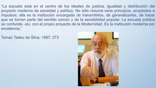 “La escuela está en el centro de los ideales de justicia, igualdad y distribución del
proyecto moderno de sociedad y política. No sólo resume esos principios, propósitos e
impulsos; ella es la institución encargada de transmitirlos, de generalizarlos, de hacer
que se tornen parte del sentido común y de la sensibilidad popular. La escuela pública
se confunde, así, con el propio proyecto de la Modernidad. Es la institución moderna por
excelencia.”
Tomaz Tadeu da Silva, 1997: 273
 