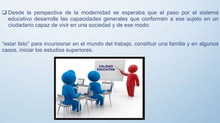  Desde la perspectiva de la modernidad se esperaba que el paso por el sistema
educativo desarrolle las capacidades generales que conformen a ese sujeto en un
ciudadano capaz de vivir en una sociedad y de ese modo:
“estar listo” para incursionar en el mundo del trabajo, constituir una familia y en algunos
casos, iniciar los estudios superiores.
 