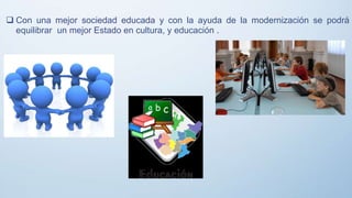  Con una mejor sociedad educada y con la ayuda de la modernización se podrá
equilibrar un mejor Estado en cultura, y educación .
 