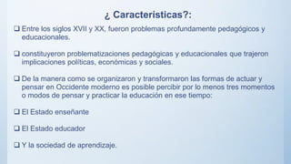 ¿ Características?:
 Entre los siglos XVII y XX, fueron problemas profundamente pedagógicos y
educacionales.
 constituyeron problematizaciones pedagógicas y educacionales que trajeron
implicaciones políticas, económicas y sociales.
 De la manera como se organizaron y transformaron las formas de actuar y
pensar en Occidente moderno es posible percibir por lo menos tres momentos
o modos de pensar y practicar la educación en ese tiempo:
 El Estado enseñante
 El Estado educador
 Y la sociedad de aprendizaje.
 