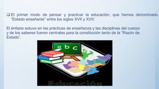 El primer modo de pensar y practicar la educación, que hemos denominado
“Estado enseñante” entre los siglos XVII y XVII:
El énfasis estuvo en las prácticas de enseñanza y las disciplinas del cuerpo
y de los saberes fueron centrales para la constitución tanto de la “Razón de
Estado”.
 