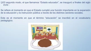  El segundo modo, el que llamamos “Estado educador”, se inauguró a finales del siglo
XVIII :
Se refiere al momento en que el Estado cumplió una función importante en la expansión
de la educación y la instrucción pública a través de los distintos sectores sociales.
Este es el momento en que el término “educación” se inscribió en el vocabulario
pedagógico.
 
