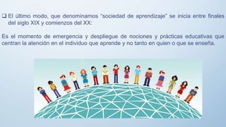  El último modo, que denominamos “sociedad de aprendizaje” se inicia entre finales
del siglo XIX y comienzos del XX:
Es el momento de emergencia y despliegue de nociones y prácticas educativas que
centran la atención en el individuo que aprende y no tanto en quien o que se enseña.
 