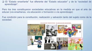  El “Estado enseñante” fue diferente del “Estado educador” y de la “sociedad de
aprendizaje”:
Pero los tres constituyeron sociedades educativas en la medida en que el arte de
educar (vía enseñanza, vía educación o formación o vía aprendizaje):
Fue condición para la constitución, realización y salvación tanto del sujeto como de la
sociedad.
 