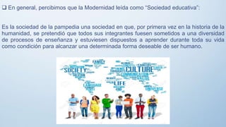  En general, percibimos que la Modernidad leída como “Sociedad educativa”:
Es la sociedad de la pampedia una sociedad en que, por primera vez en la historia de la
humanidad, se pretendió que todos sus integrantes fuesen sometidos a una diversidad
de procesos de enseñanza y estuviesen dispuestos a aprender durante toda su vida
como condición para alcanzar una determinada forma deseable de ser humano.
 