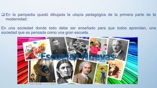  En la pampedia quedó dibujada la utopía pedagógica de la primera parte de la
modernidad:
En una sociedad donde todo debe ser enseñado para que todos aprendan, una
sociedad que es pensada como una gran escuela.
 