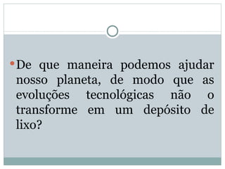 De que maneira podemos ajudar nosso planeta, de modo que as evoluções tecnológicas não o transforme em um depósito de lixo?  