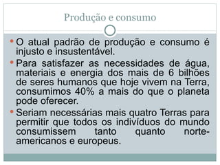 Produção e consumo O atual padrão de produção e consumo é injusto e insustentável.  Para satisfazer as necessidades de água, materiais e energia dos mais de 6 bilhões de seres humanos que hoje vivem na Terra, consumimos 40% a mais do que o planeta pode oferecer.  Seriam necessárias mais quatro Terras para permitir que todos os indivíduos do mundo consumissem tanto quanto norte-americanos e europeus.  