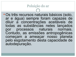 Poluição do ar Os três recursos naturais básicos (solo, ar e água) sempre foram capazes de diluir a concentrações aceitáveis de todas as substâncias neles lançados por processos naturais normais. Contudo, as emissões antropogênicas começam a ameaçar nosso planeta pelo esgotamento desta capacidade de autodepuração. 