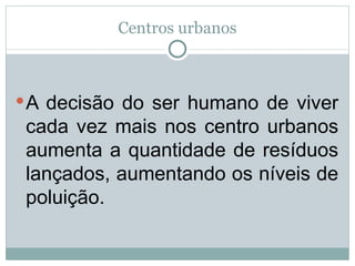Centros urbanos A decisão do ser humano de viver cada vez mais nos centro urbanos aumenta a quantidade de resíduos lançados, aumentando os níveis de poluição. 