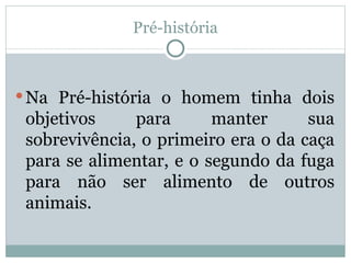 Pré-história Na Pré-história o homem tinha dois objetivos para manter sua sobrevivência, o primeiro era o da caça para se alimentar, e o segundo da fuga para não ser alimento de outros animais. 